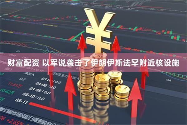 财富配资 以军说袭击了伊朗伊斯法罕附近核设施