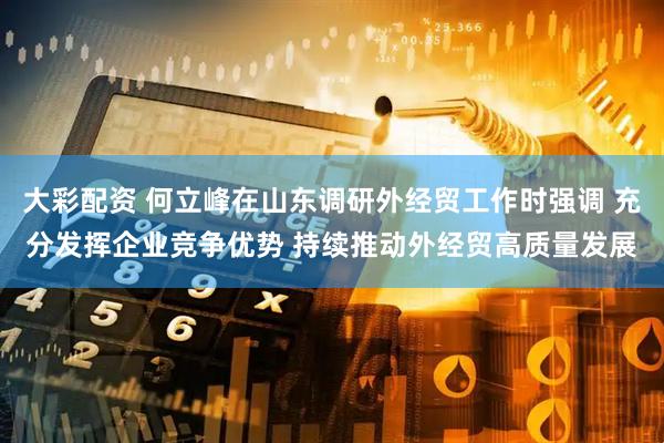 大彩配资 何立峰在山东调研外经贸工作时强调 充分发挥企业竞争优势 持续推动外经贸高质量发展