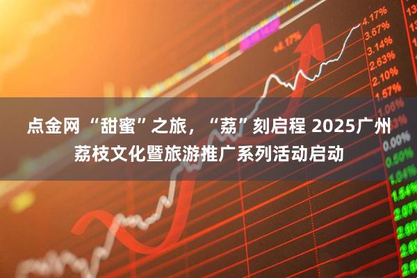 点金网 “甜蜜”之旅，“荔”刻启程 2025广州荔枝文化暨旅游推广系列活动启动