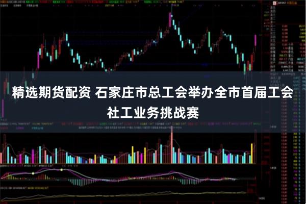 精选期货配资 石家庄市总工会举办全市首届工会社工业务挑战赛