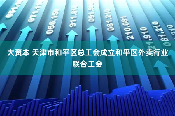 大资本 天津市和平区总工会成立和平区外卖行业联合工会