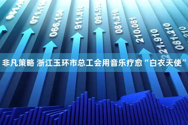 非凡策略 浙江玉环市总工会用音乐疗愈“白衣天使”