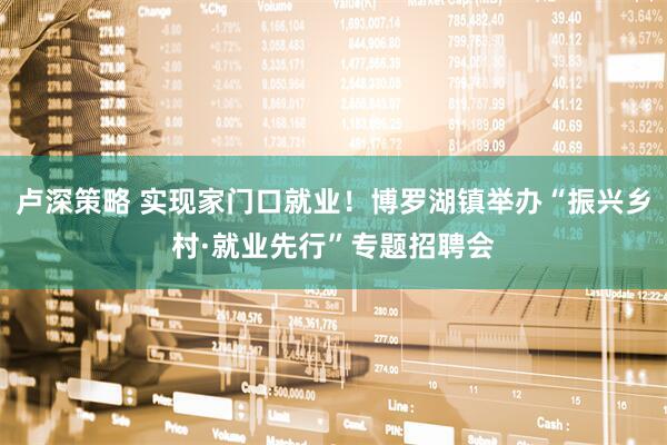 卢深策略 实现家门口就业！博罗湖镇举办“振兴乡村·就业先行”专题招聘会