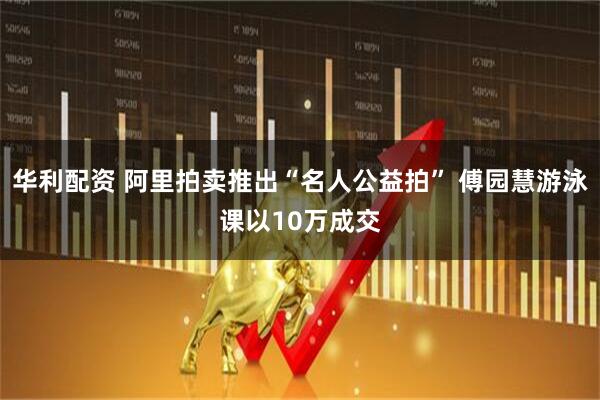 华利配资 阿里拍卖推出“名人公益拍” 傅园慧游泳课以10万成交
