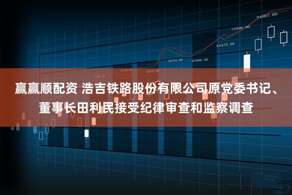 赢赢顺配资 浩吉铁路股份有限公司原党委书记、董事长田利民接受纪律审查和监察调查