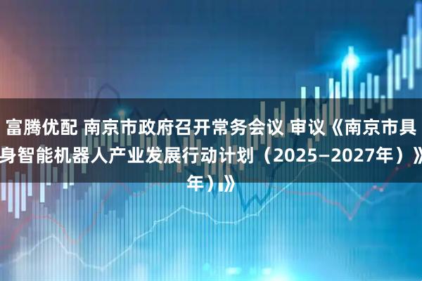 富腾优配 南京市政府召开常务会议 审议《南京市具身智能机器人产业发展行动计划（2025—2027年）》