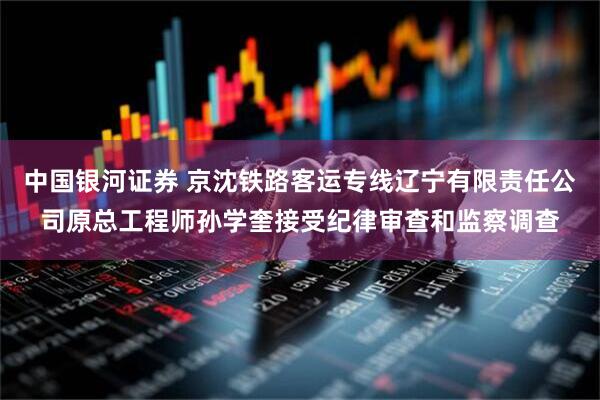 中国银河证券 京沈铁路客运专线辽宁有限责任公司原总工程师孙学奎接受纪律审查和监察调查