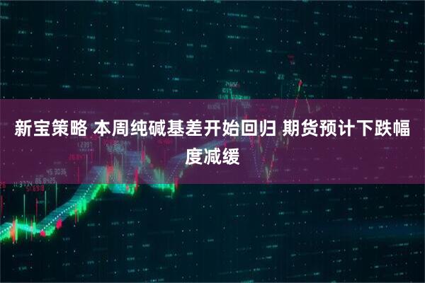 新宝策略 本周纯碱基差开始回归 期货预计下跌幅度减缓
