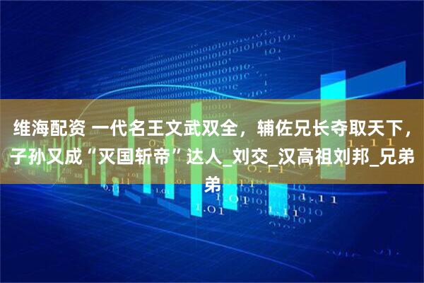 维海配资 一代名王文武双全，辅佐兄长夺取天下，子孙又成“灭国斩帝”达人_刘交_汉高祖刘邦_兄弟