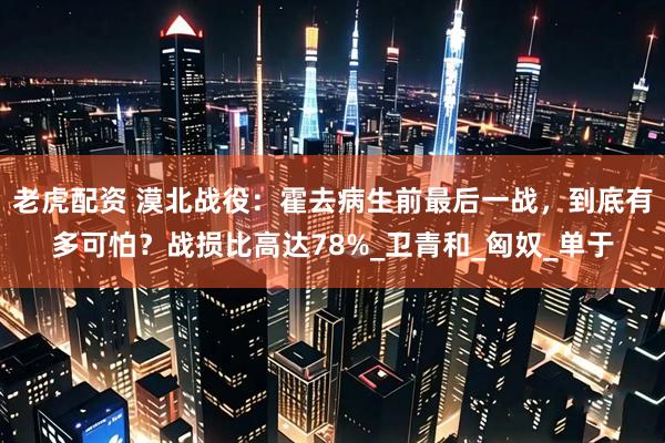 老虎配资 漠北战役：霍去病生前最后一战，到底有多可怕？战损比高达78%_卫青和_匈奴_单于