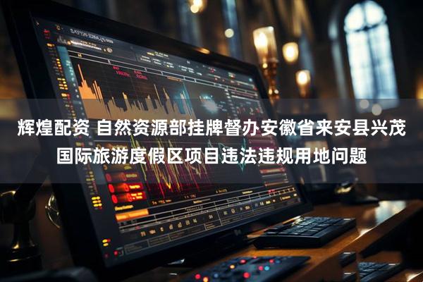 辉煌配资 自然资源部挂牌督办安徽省来安县兴茂国际旅游度假区项目违法违规用地问题
