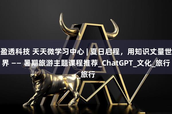 盈透科技 天天微学习中心 | 夏日启程，用知识丈量世界 —— 暑期旅游主题课程推荐_ChatGPT_文化_旅行