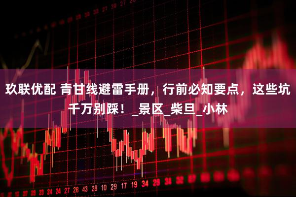 玖联优配 青甘线避雷手册，行前必知要点，这些坑千万别踩！_景区_柴旦_小林