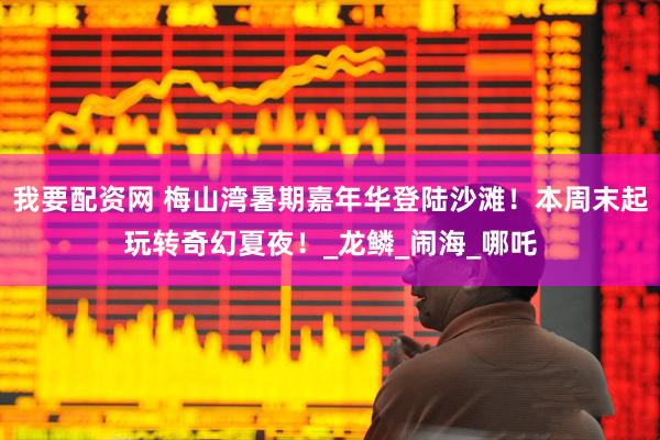 我要配资网 梅山湾暑期嘉年华登陆沙滩！本周末起玩转奇幻夏夜！_龙鳞_闹海_哪吒
