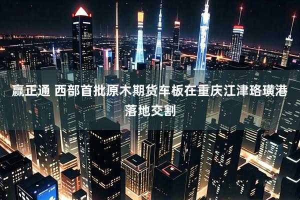 赢正通 西部首批原木期货车板在重庆江津珞璜港落地交割
