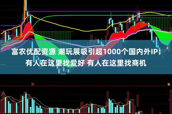 富农优配资源 潮玩展吸引超1000个国内外IP：有人在这里找爱好 有人在这里找商机