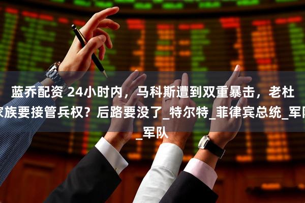 蓝乔配资 24小时内，马科斯遭到双重暴击，老杜家族要接管兵权？后路要没了_特尔特_菲律宾总统_军队