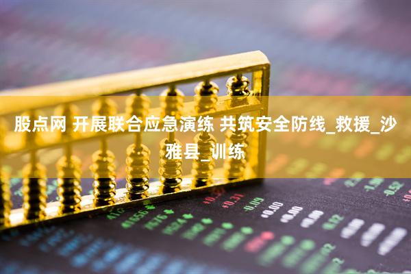 股点网 开展联合应急演练 共筑安全防线_救援_沙雅县_训练