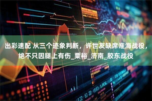 出彩速配 从三个迹象判断，许世友缺席淮海战役，绝不只因腿上有伤_粟裕_济南_胶东战役
