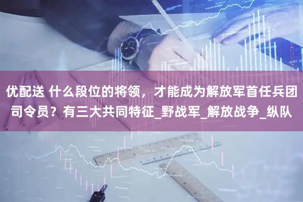 优配送 什么段位的将领，才能成为解放军首任兵团司令员？有三大共同特征_野战军_解放战争_纵队