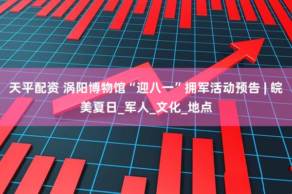 天平配资 涡阳博物馆“迎八一”拥军活动预告 | 皖美夏日_军人_文化_地点