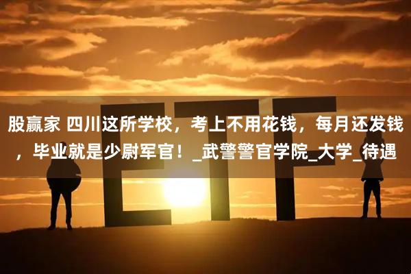 股赢家 四川这所学校，考上不用花钱，每月还发钱，毕业就是少尉军官！_武警警官学院_大学_待遇