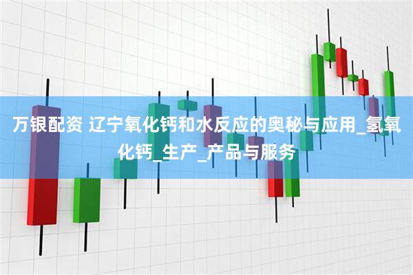万银配资 辽宁氧化钙和水反应的奥秘与应用_氢氧化钙_生产_产品与服务