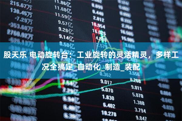 股天乐 电动旋转台：工业旋转的灵活精灵，多样工况全搞定_自动化_制造_装配