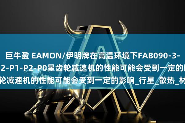 巨牛盈 EAMON/伊明牌在高温环境下FAB090-3-4-5-6-7-8-10-S1-S2-P1-P2-P0星齿轮减速机的性能可能会受到一定的影响_行星_散热_材料