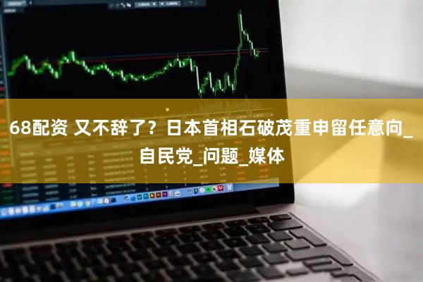 68配资 又不辞了？日本首相石破茂重申留任意向_自民党_问题_媒体
