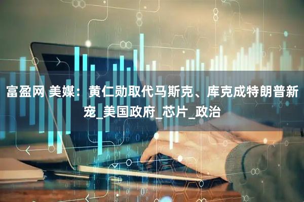 富盈网 美媒：黄仁勋取代马斯克、库克成特朗普新宠_美国政府_芯片_政治