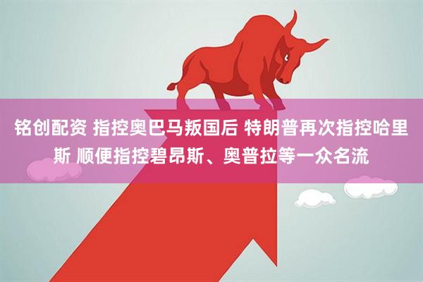 铭创配资 指控奥巴马叛国后 特朗普再次指控哈里斯 顺便指控碧昂斯、奥普拉等一众名流