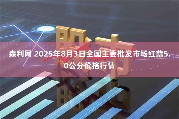 森利网 2025年8月3日全国主要批发市场红蒜5.0公分价格行情