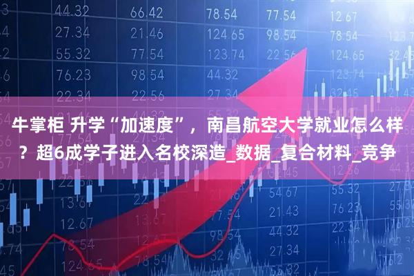 牛掌柜 升学“加速度”，南昌航空大学就业怎么样？超6成学子进入名校深造_数据_复合材料_竞争