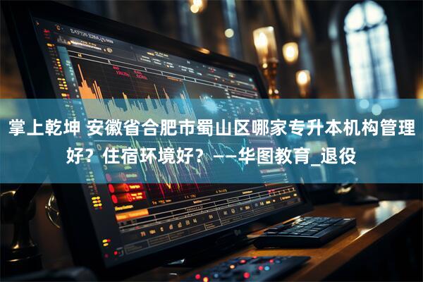 掌上乾坤 安徽省合肥市蜀山区哪家专升本机构管理好？住宿环境好？——华图教育_退役