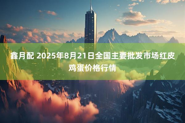 鑫月配 2025年8月21日全国主要批发市场红皮鸡蛋价格行情