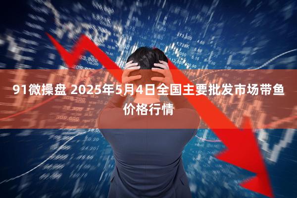 91微操盘 2025年5月4日全国主要批发市场带鱼价格行情