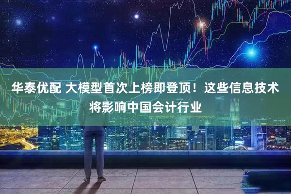 华泰优配 大模型首次上榜即登顶！这些信息技术将影响中国会计行业