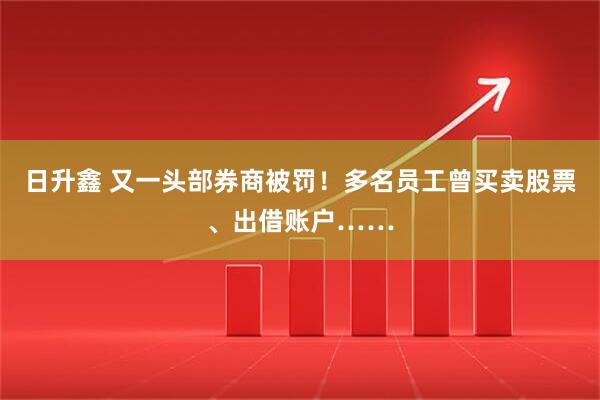日升鑫 又一头部券商被罚！多名员工曾买卖股票、出借账户……