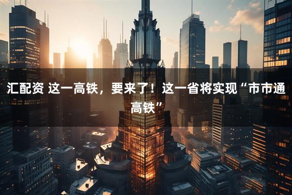 汇配资 这一高铁，要来了！这一省将实现“市市通高铁”